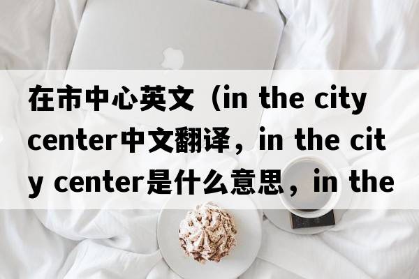 在市中心英文（in the city center中文翻譯，in the city center是什么意思，in the city center發(fā)音、用法及例句）