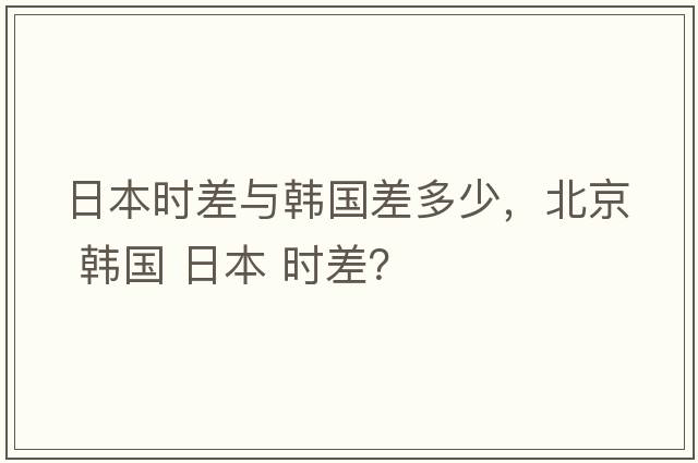 日本時差與韓國差多少，北京 韓國 日本 時差？