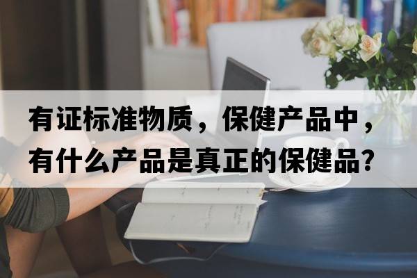 有證標(biāo)準(zhǔn)物質(zhì)，保健產(chǎn)品中，有什么產(chǎn)品是真正的保健品？
