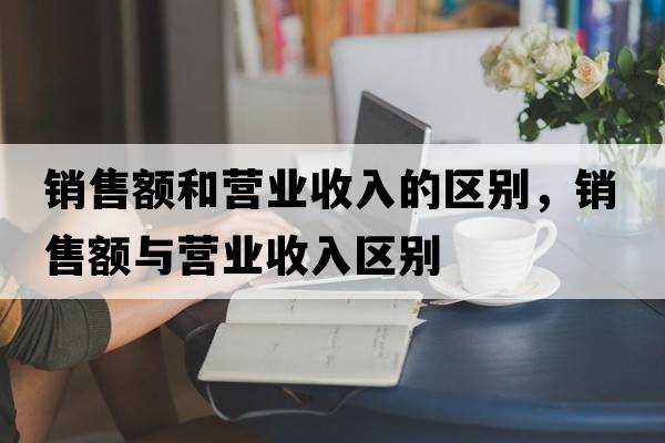 銷售額和營(yíng)業(yè)收入的區(qū)別，銷售額與營(yíng)業(yè)收入?yún)^(qū)別