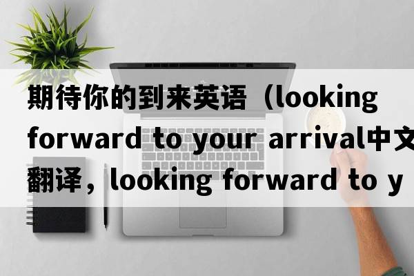期待你的到來英語（looking forward to your arrival中文翻譯，looking forward to your arrival是什么意思，looking forward to