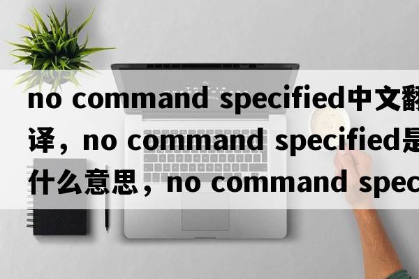 no command specified中文翻譯，no command specified是什么意思，no command specified發(fā)音、用法及例句