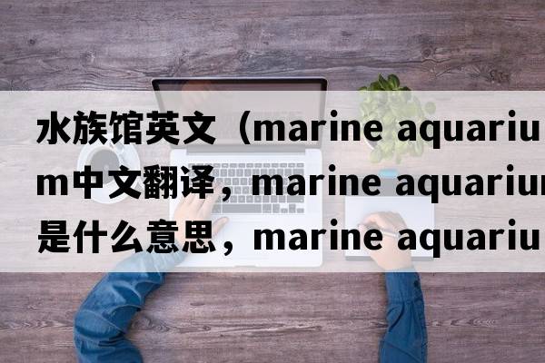 水族館英文（marine aquarium中文翻譯，marine aquarium是什么意思，marine aquarium發(fā)音、用法及例句）
