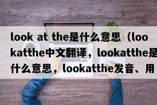 look at the是什么意思（lookatthe中文翻譯，lookatthe是什么意思，lookatthe發(fā)音、用法及例句）