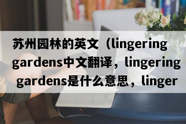 蘇州園林的英文（lingering gardens中文翻譯，lingering gardens是什么意思，lingering gardens發(fā)音、用法及例句）