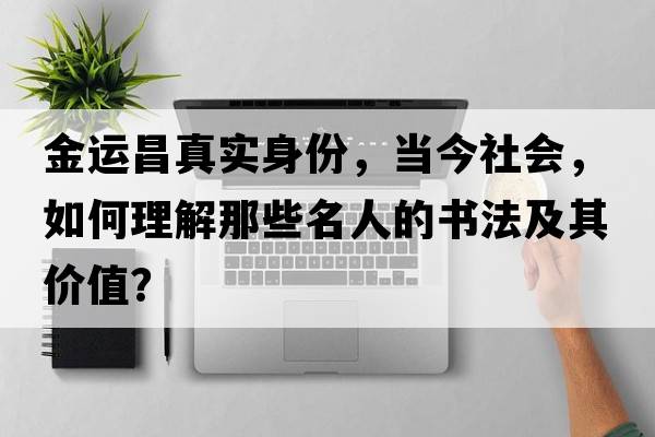金運昌真實身份，當(dāng)今社會，如何理解那些名人的書法及其價值？