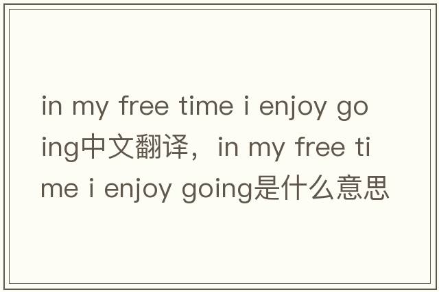 in my free time i enjoy going中文翻譯，in my free time i enjoy going是什么意思，in my free time i enjoy going發(fā)音