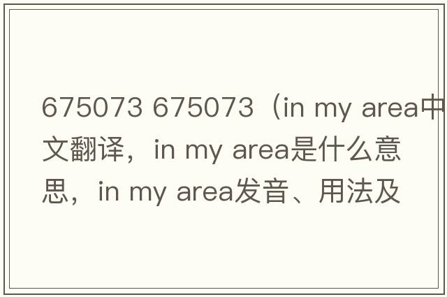 675073 675073（in my area中文翻譯，in my area是什么意思，in my area發(fā)音、用法及例句）