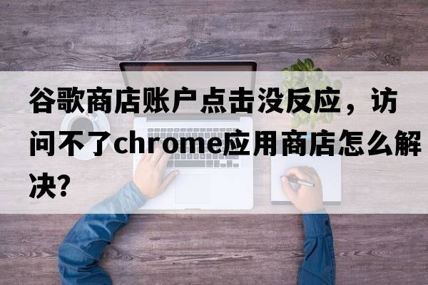 谷歌商店賬戶點擊沒反應(yīng)，訪問不了chrome應(yīng)用商店怎么解決？