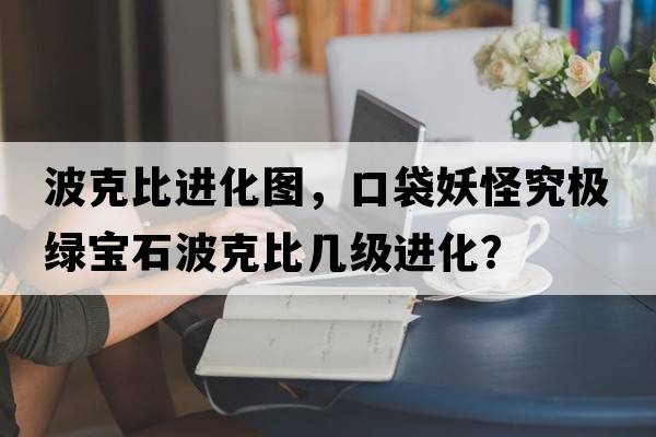 波克比進化圖，口袋妖怪究極綠寶石波克比幾級進化？