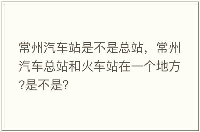 常州汽車站是不是總站，常州汽車總站和火車站在一個地方?是不是？