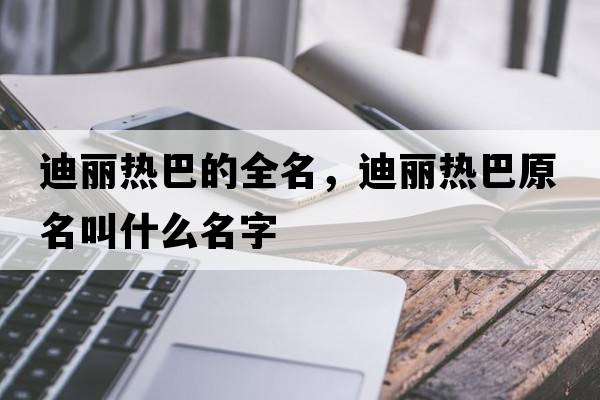 迪麗熱巴的全名，迪麗熱巴原名叫什么名字