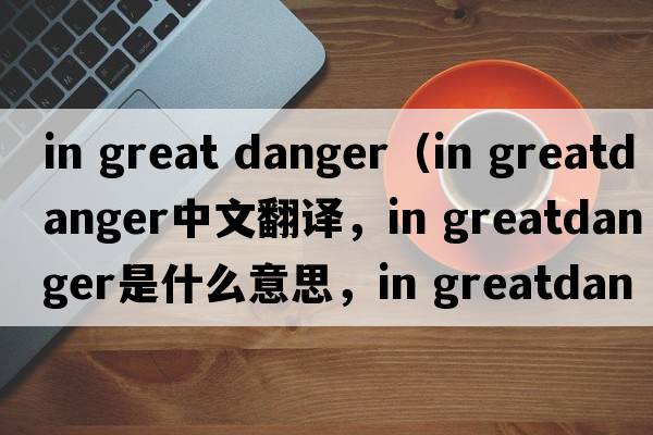 in great danger（in greatdanger中文翻譯，in greatdanger是什么意思，in greatdanger發(fā)音、用法及例句）