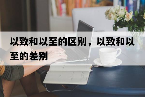 以致和以至的區(qū)別，以致和以至的差別