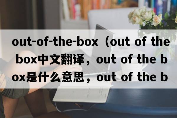out-of-the-box（out of the box中文翻譯，out of the box是什么意思，out of the box發(fā)音、用法及例句）