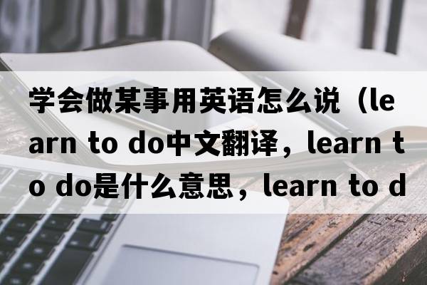 學(xué)會(huì)做某事用英語(yǔ)怎么說(shuō)（learn to do中文翻譯，learn to do是什么意思，learn to do發(fā)音、用法及例句）
