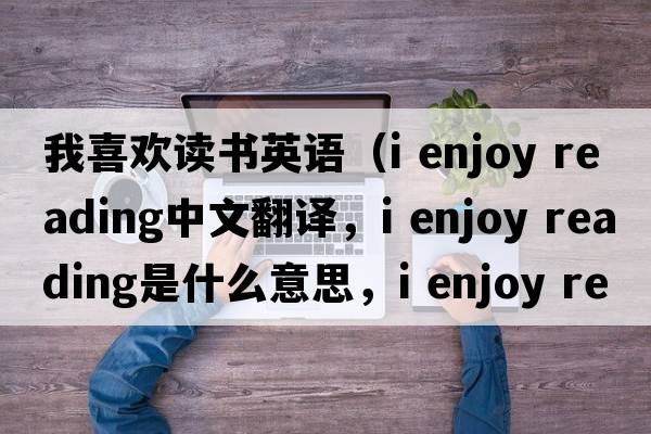 我喜歡讀書英語（i enjoy reading中文翻譯，i enjoy reading是什么意思，i enjoy reading發(fā)音、用法及例句）