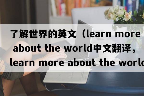 了解世界的英文（learn more about the world中文翻譯，learn more about the world是什么意思，learn more about the world發(fā)音、