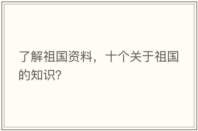 了解祖國(guó)資料，十個(gè)關(guān)于祖國(guó)的知識(shí)？