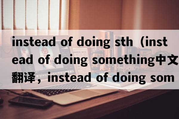 instead of doing sth（instead of doing something中文翻譯，instead of doing something是什么意思，instead of doing