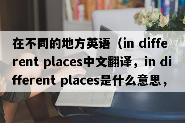 在不同的地方英語(yǔ)（in different places中文翻譯，in different places是什么意思，in different places發(fā)音、用法及例句）