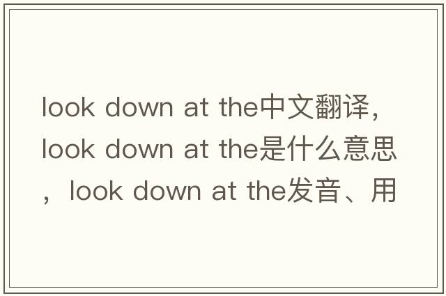look down at the中文翻譯，look down at the是什么意思，look down at the發(fā)音、用法及例句