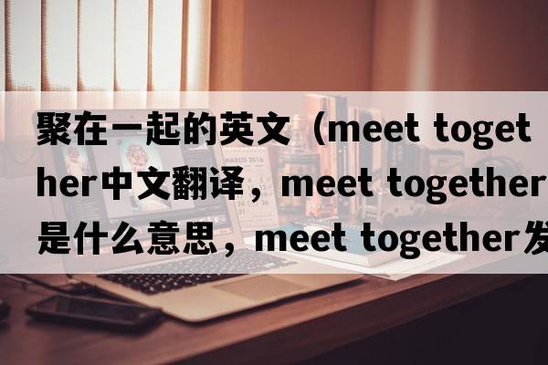 聚在一起的英文（meet together中文翻譯，meet together是什么意思，meet together發(fā)音、用法及例句）