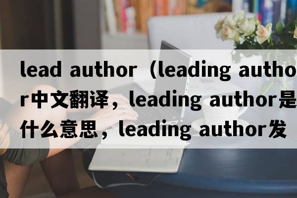 lead author（leading author中文翻譯，leading author是什么意思，leading author發(fā)音、用法及例句）
