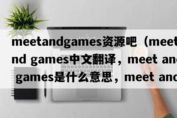 meetandgames資源吧（meet and games中文翻譯，meet and games是什么意思，meet and games發(fā)音、用法及例句）
