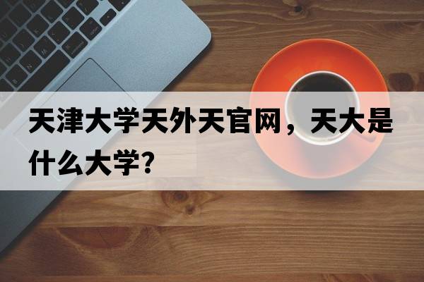 天津大學(xué)天外天官網(wǎng)，天大是什么大學(xué)？