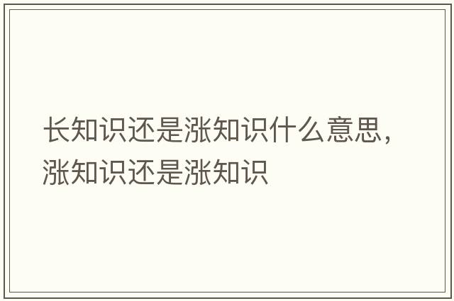長(zhǎng)知識(shí)還是漲知識(shí)什么意思，漲知識(shí)還是漲知識(shí)