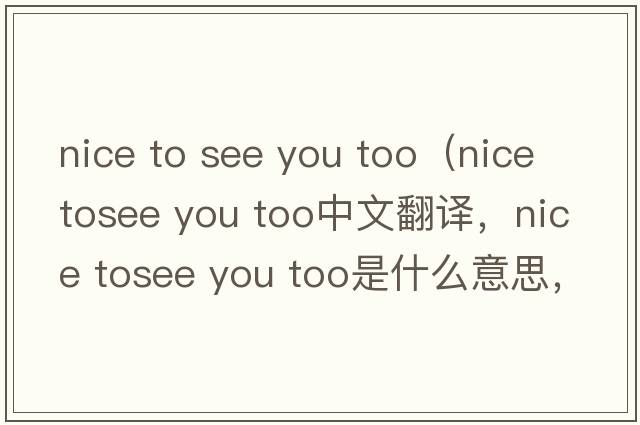 nice to see you too（nice tosee you too中文翻譯，nice tosee you too是什么意思，nice tosee you too發(fā)音、用法及例句）