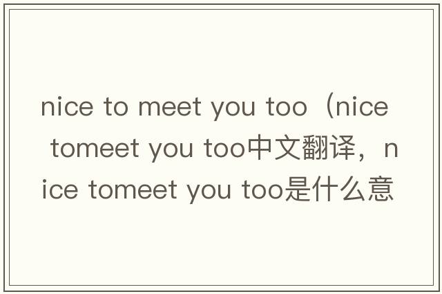 nice to meet you too（nice tomeet you too中文翻譯，nice tomeet you too是什么意思，nice tomeet you too發(fā)音、用法及例句）