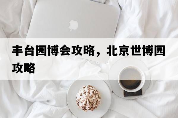 豐臺(tái)園博會(huì)攻略，北京世博園攻略