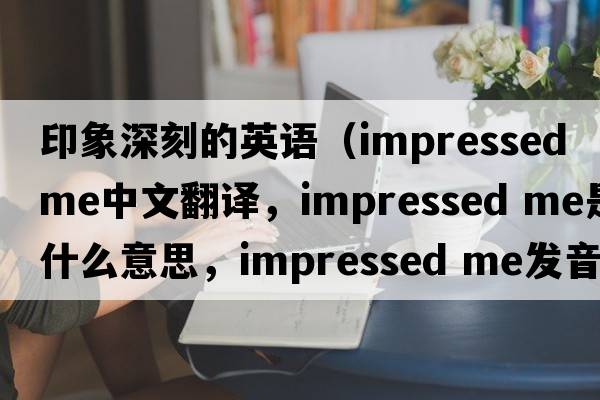 印象深刻的英語（impressed me中文翻譯，impressed me是什么意思，impressed me發(fā)音、用法及例句）