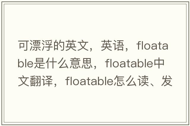 可漂浮的英文，英語(yǔ)，floatable是什么意思，floatable中文翻譯，floatable怎么讀、發(fā)音、用法及例句