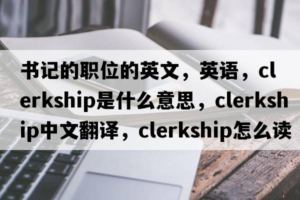 書記的職位的英文，英語，clerkship是什么意思，clerkship中文翻譯，clerkship怎么讀、發(fā)音、用法及例句