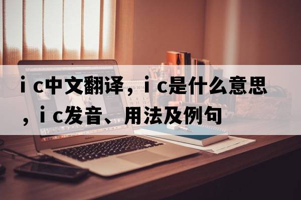 i c中文翻譯，i c是什么意思，i c發(fā)音、用法及例句