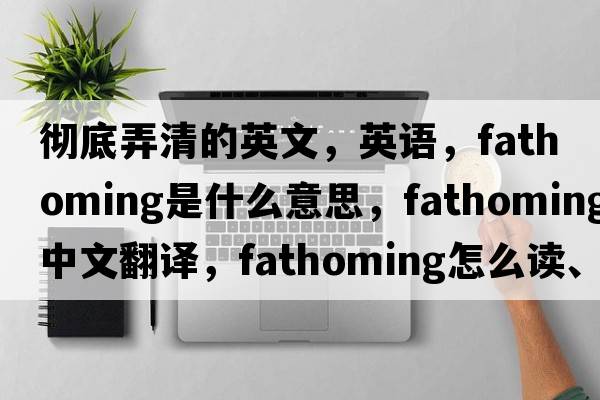 徹底弄清的英文，英語，fathoming是什么意思，fathoming中文翻譯，fathoming怎么讀、發(fā)音、用法及例句