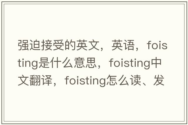 強迫接受的英文，英語，foisting是什么意思，foisting中文翻譯，foisting怎么讀、發(fā)音、用法及例句