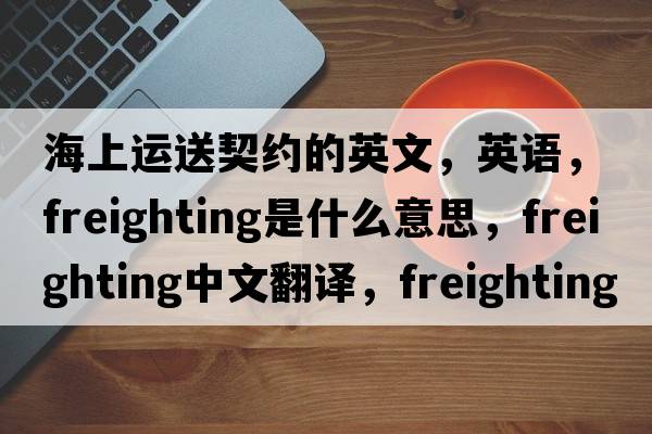 海上運送契約的英文，英語，freighting是什么意思，freighting中文翻譯，freighting怎么讀、發(fā)音、用法及例句
