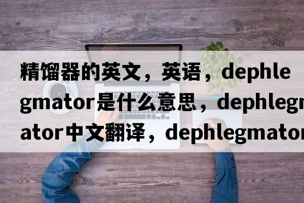 精餾器的英文，英語，dephlegmator是什么意思，dephlegmator中文翻譯，dephlegmator怎么讀、發(fā)音、用法及例句