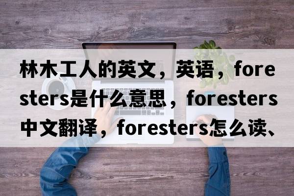 林木工人的英文，英語，foresters是什么意思，foresters中文翻譯，foresters怎么讀、發(fā)音、用法及例句