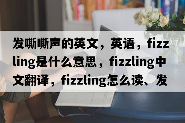 發(fā)嘶嘶聲的英文，英語，fizzling是什么意思，fizzling中文翻譯，fizzling怎么讀、發(fā)音、用法及例句