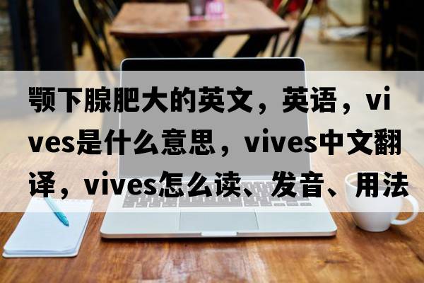 顎下腺肥大的英文，英語(yǔ)，vives是什么意思，vives中文翻譯，vives怎么讀、發(fā)音、用法及例句