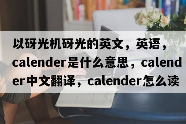 以砑光機(jī)砑光的英文，英語，calender是什么意思，calender中文翻譯，calender怎么讀、發(fā)音、用法及例句