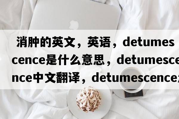  消腫的英文，英語，detumescence是什么意思，detumescence中文翻譯，detumescence怎么讀、發(fā)音、用法及例句