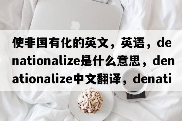 使非國有化的英文，英語，denationalize是什么意思，denationalize中文翻譯，denationalize怎么讀、發(fā)音、用法及例句