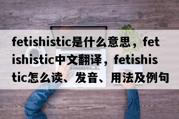 fetishistic是什么意思，fetishistic中文翻譯，fetishistic怎么讀、發(fā)音、用法及例句