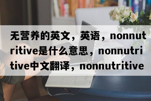 無(wú)營(yíng)養(yǎng)的英文，英語(yǔ)，nonnutritive是什么意思，nonnutritive中文翻譯，nonnutritive怎么讀、發(fā)音、用法及例句